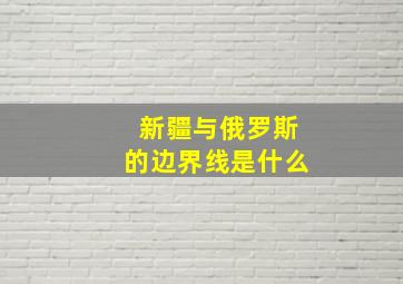 新疆与俄罗斯的边界线是什么