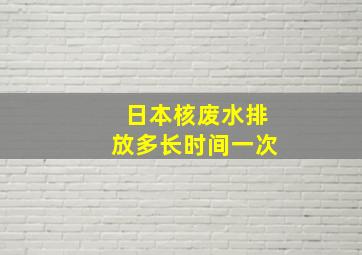 日本核废水排放多长时间一次