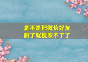 是不是把微信好友删了就搜索不了了