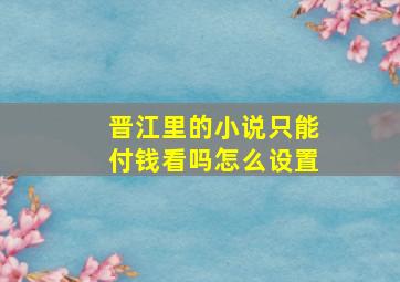 晋江里的小说只能付钱看吗怎么设置