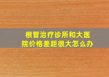 根管治疗诊所和大医院价格差距很大怎么办