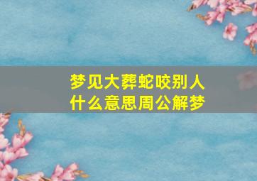 梦见大葬蛇咬别人什么意思周公解梦