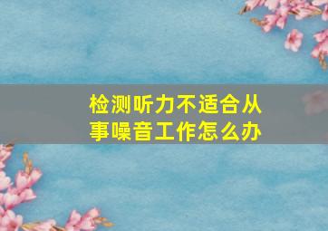 检测听力不适合从事噪音工作怎么办