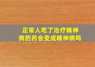 正常人吃了治疗精神病的药会变成精神病吗