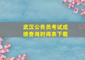 武汉公务员考试成绩查询时间表下载