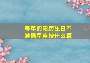 每年的阳历生日不准确星座按什么算