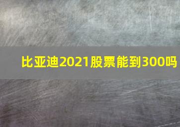 比亚迪2021股票能到300吗