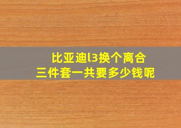 比亚迪l3换个离合三件套一共要多少钱呢