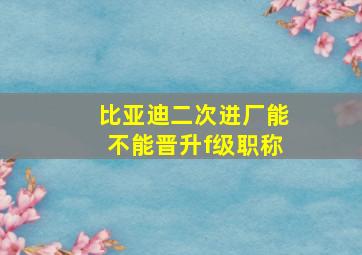 比亚迪二次进厂能不能晋升f级职称