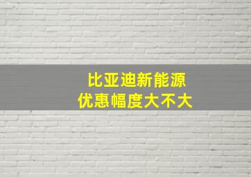 比亚迪新能源优惠幅度大不大