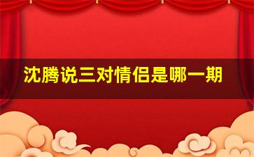 沈腾说三对情侣是哪一期