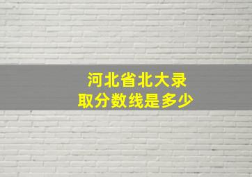 河北省北大录取分数线是多少