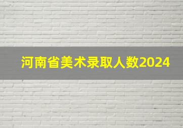 河南省美术录取人数2024