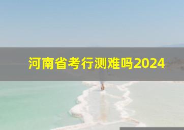 河南省考行测难吗2024