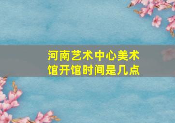 河南艺术中心美术馆开馆时间是几点