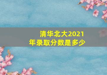 清华北大2021年录取分数是多少