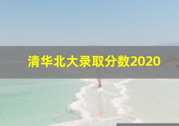 清华北大录取分数2020