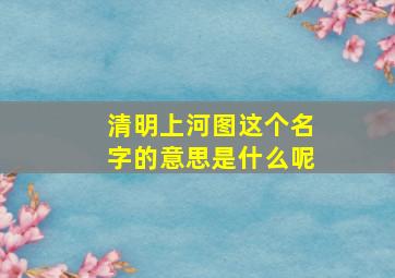 清明上河图这个名字的意思是什么呢