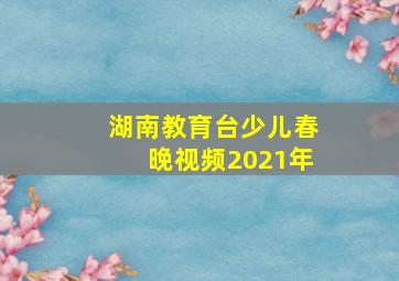 湖南教育台少儿春晚视频2021年