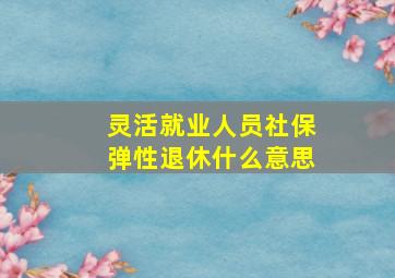 灵活就业人员社保弹性退休什么意思