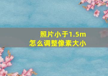 照片小于1.5m怎么调整像素大小