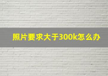 照片要求大于300k怎么办