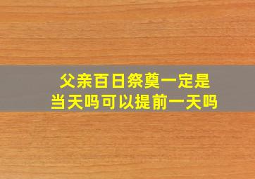 父亲百日祭奠一定是当天吗可以提前一天吗