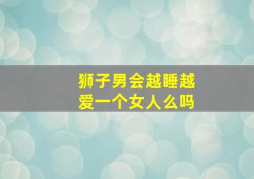 狮子男会越睡越爱一个女人么吗