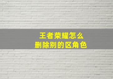 王者荣耀怎么删除别的区角色