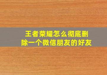 王者荣耀怎么彻底删除一个微信朋友的好友