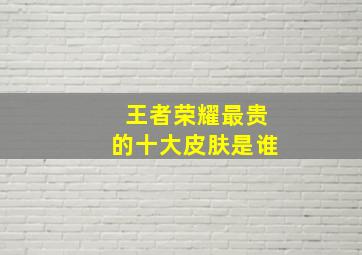 王者荣耀最贵的十大皮肤是谁