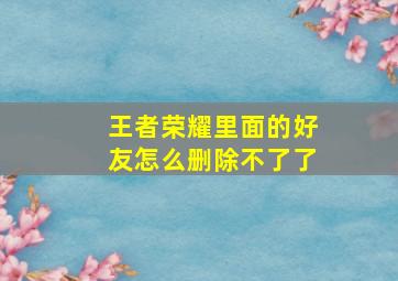 王者荣耀里面的好友怎么删除不了了