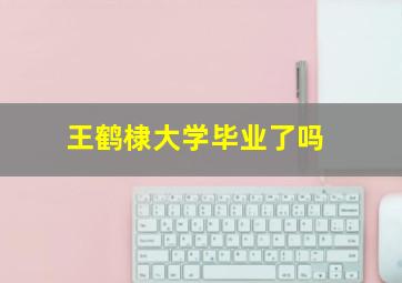 王鹤棣大学毕业了吗