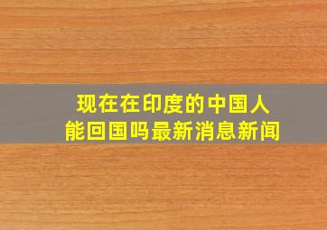 现在在印度的中国人能回国吗最新消息新闻