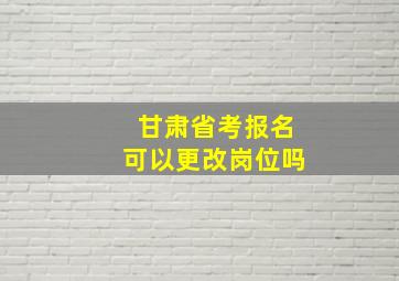 甘肃省考报名可以更改岗位吗