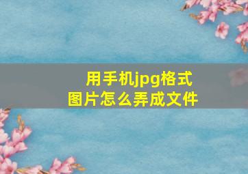 用手机jpg格式图片怎么弄成文件