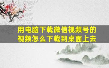 用电脑下载微信视频号的视频怎么下载到桌面上去