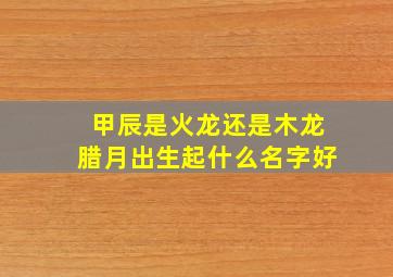 甲辰是火龙还是木龙腊月出生起什么名字好