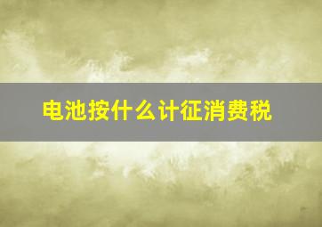 电池按什么计征消费税