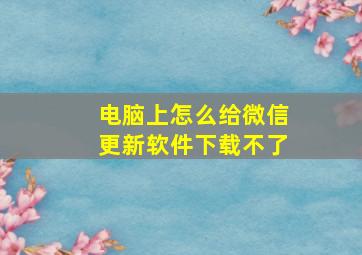 电脑上怎么给微信更新软件下载不了