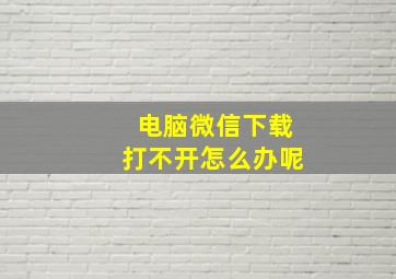 电脑微信下载打不开怎么办呢