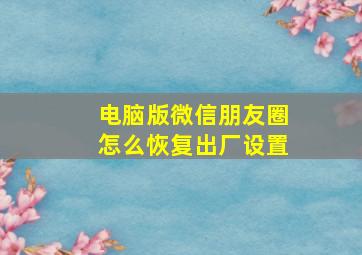 电脑版微信朋友圈怎么恢复出厂设置