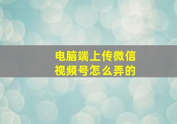 电脑端上传微信视频号怎么弄的