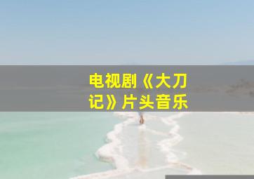 电视剧《大刀记》片头音乐