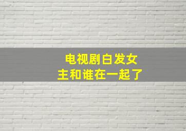 电视剧白发女主和谁在一起了