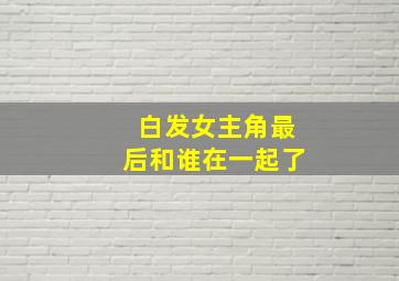 白发女主角最后和谁在一起了