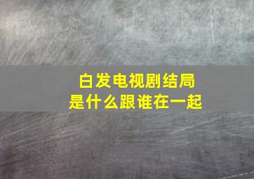 白发电视剧结局是什么跟谁在一起