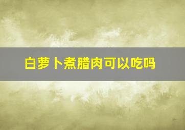 白萝卜煮腊肉可以吃吗