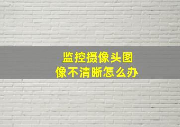 监控摄像头图像不清晰怎么办