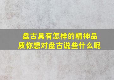 盘古具有怎样的精神品质你想对盘古说些什么呢